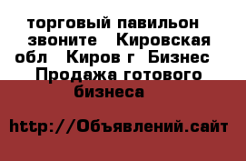 торговый павильон , звоните - Кировская обл., Киров г. Бизнес » Продажа готового бизнеса   